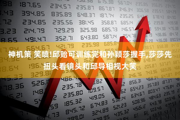 神机策 笑喷!邱贻可训练完和孙颖莎握手,莎莎先扭头看镜头和邱导相视大笑