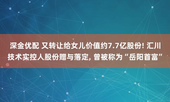 深金优配 又转让给女儿价值约7.7亿股份! 汇川技术实控人股份赠与落定, 曾被称为“岳阳首富”