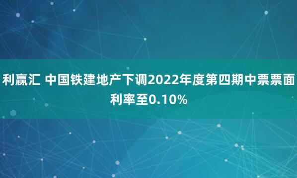 利赢汇 中国铁建地产下调2022年度第四期中票票面利率至0.10%