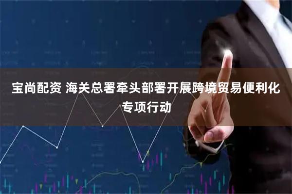 宝尚配资 海关总署牵头部署开展跨境贸易便利化专项行动