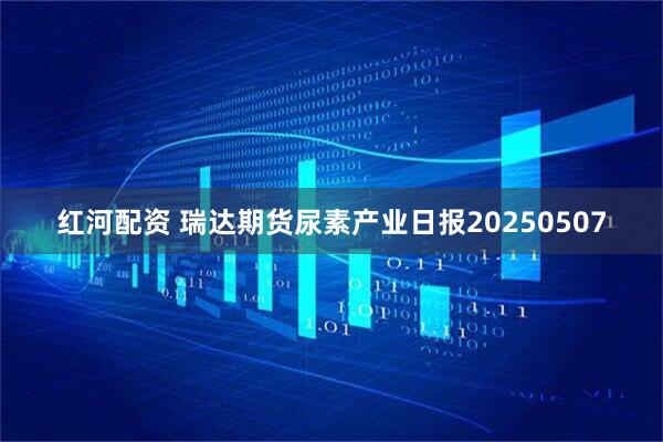 红河配资 瑞达期货尿素产业日报20250507