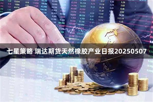 七星策略 瑞达期货天然橡胶产业日报20250507