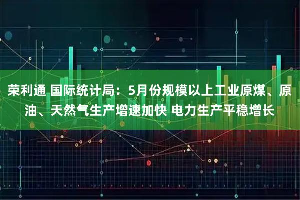 荣利通 国际统计局：5月份规模以上工业原煤、原油、天然气生产增速加快 电力生产平稳增长
