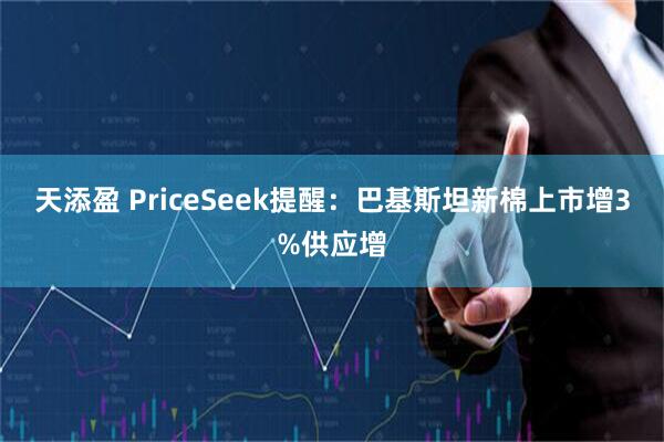 天添盈 PriceSeek提醒：巴基斯坦新棉上市增3%供应增