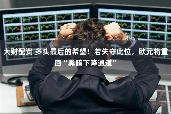 大财配资 多头最后的希望！若失守此位，欧元将重回“黑暗下降通道”