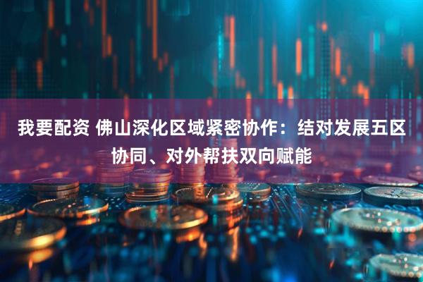 我要配资 佛山深化区域紧密协作：结对发展五区协同、对外帮扶双向赋能