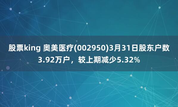 股票king 奥美医疗(002950)3月31日股东户数3.92万户，较上期减少5.32%