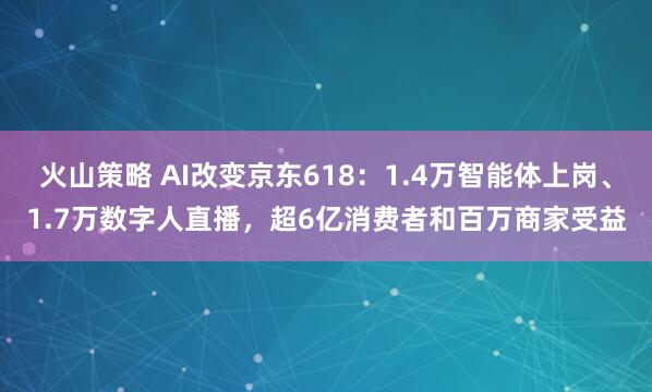 火山策略 AI改变京东618：1.4万智能体上岗、1.7万数字人直播，超6亿消费者和百万商家受益
