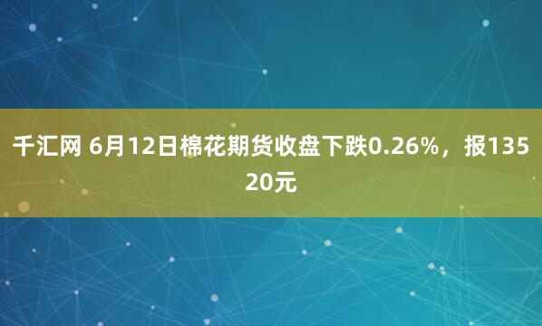 千汇网 6月12日棉花期货收盘下跌0.26%，报13520元