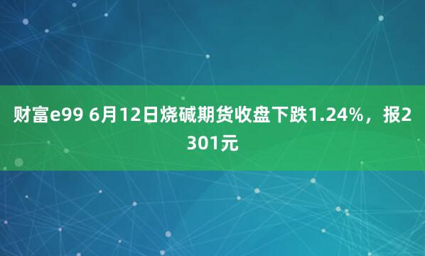 财富e99 6月12日烧碱期货收盘下跌1.24%,报2301元