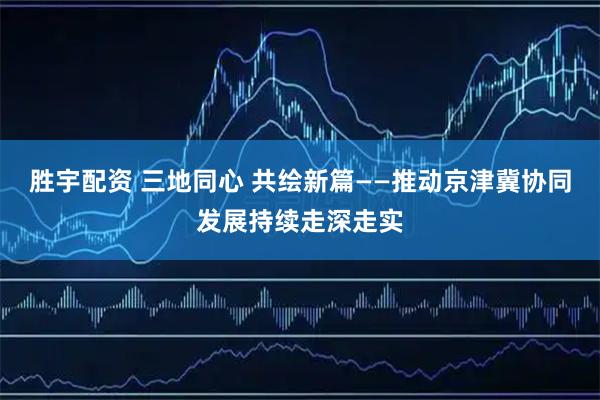 胜宇配资 三地同心 共绘新篇——推动京津冀协同发展持续走深走实