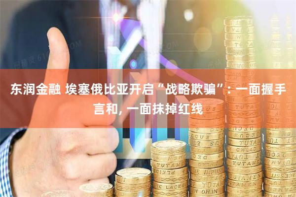东润金融 埃塞俄比亚开启“战略欺骗”: 一面握手言和, 一面抹掉红线