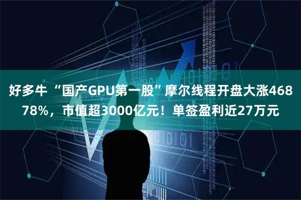 好多牛 “国产GPU第一股”摩尔线程开盘大涨46878%，市值超3000亿元！单签盈利近27万元