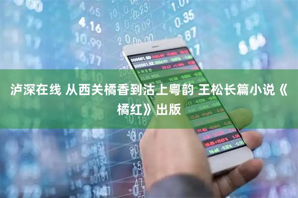 泸深在线 从西关橘香到沽上粤韵 王松长篇小说《橘红》出版