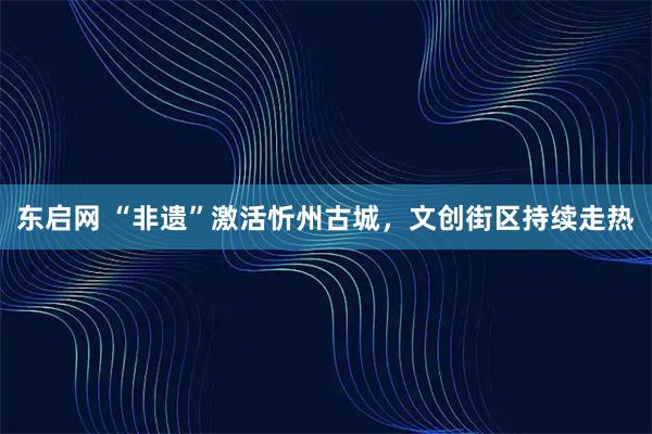 东启网 “非遗”激活忻州古城，文创街区持续走热