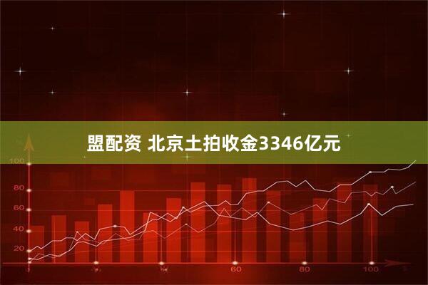 盟配资 北京土拍收金3346亿元