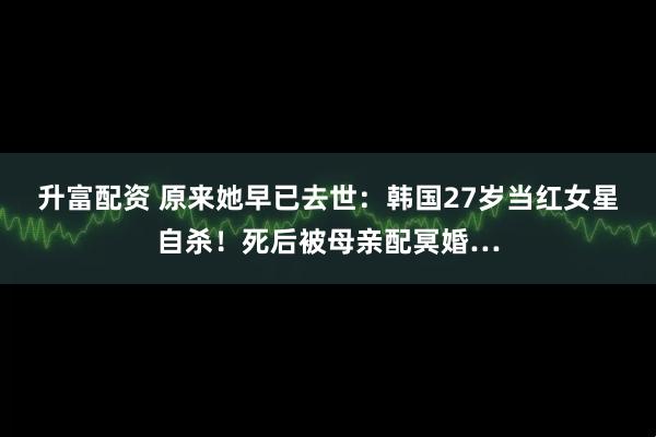 升富配资 原来她早已去世：韩国27岁当红女星自杀！死后被母亲配冥婚…