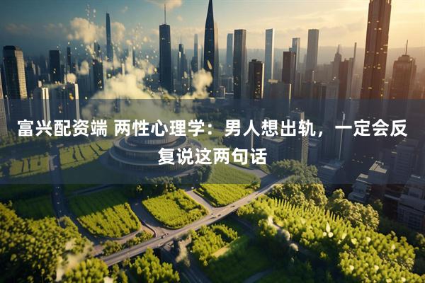 富兴配资端 两性心理学：男人想出轨，一定会反复说这两句话